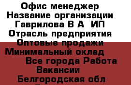 Офис-менеджер › Название организации ­ Гаврилова В.А, ИП › Отрасль предприятия ­ Оптовые продажи › Минимальный оклад ­ 20 000 - Все города Работа » Вакансии   . Белгородская обл.,Белгород г.